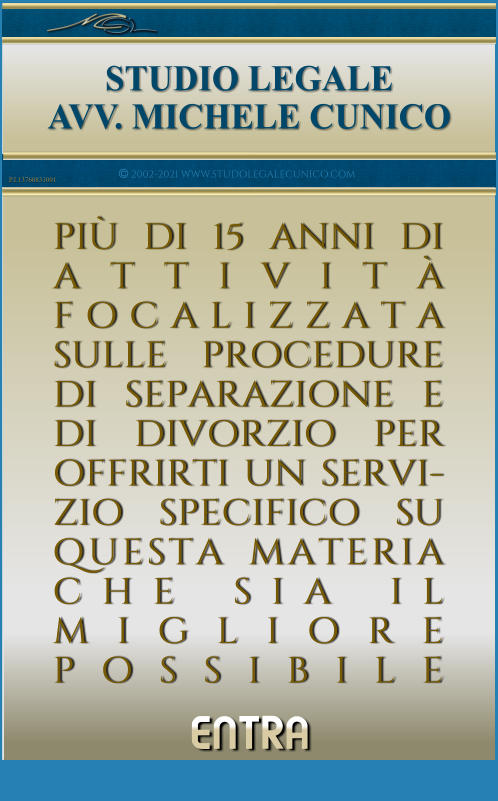 ENTRA     STUDIO LEGALE AVV. MICHELE CUNICO PI DI 15 ANNI DI ATTIVIT FOCALIZZATA SULLE PROCEDURE DI SEPARAZIONE E DI DIVORZIO PER OFFRIRTI UN SERVI-ZIO SPECIFICO SU QUESTA_MATERIA CHE_SIA_IL MIGLIORE  POSSIBILE ___________   iiiiiii  2002-2021 WWW.STUDOLEGALECUNICO.COM P.I.13760831001