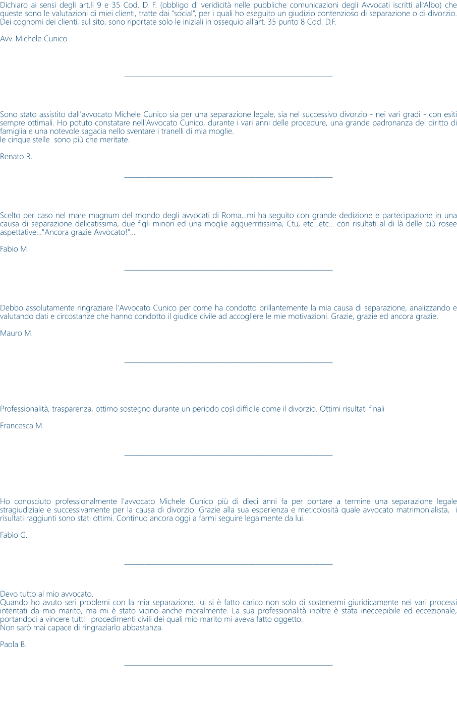 Dichiaro ai sensi degli art.li 9 e 35 Cod. D. F. (obbligo di veridicit nelle pubbliche comunicazioni degli Avvocati iscritti allAlbo) che queste sono le valutazioni di miei clienti, tratte dai social, per i quali ho eseguito un giudizio contenzioso di separazione o di divorzio. Dei cognomi dei clienti, sul sito, sono riportate solo le iniziali in ossequio allart. 35 punto 8 Cod. D.F.  Avv. Michele Cunico     ______________________________________________________________     Sono stato assistito dall'avvocato Michele Cunico sia per una separazione legale, sia nel successivo divorzio - nei vari gradi - con esiti sempre ottimali. Ho potuto constatare nell'Avvocato Cunico, durante i vari anni delle procedure, una grande padronanza del diritto di famiglia e una notevole sagacia nello sventare i tranelli di mia moglie. le cinque stelle  sono pi che meritate.  Renato R.  ______________________________________________________________     Scelto per caso nel mare magnum del mondo degli avvocati di Roma...mi ha seguito con grande dedizione e partecipazione in una causa di separazione delicatissima, due figli minori ed una moglie agguerritissima, Ctu, etc...etc... con risultati al di l delle pi rosee aspettative..."Ancora grazie Avvocato!"...  Fabio M.  ______________________________________________________________     Debbo assolutamente ringraziare l'Avvocato Cunico per come ha condotto brillantemente la mia causa di separazione, analizzando e valutando dati e circostanze che hanno condotto il giudice civile ad accogliere le mie motivazioni. Grazie, grazie ed ancora grazie.  Mauro M.   ______________________________________________________________      Professionalit, trasparenza, ottimo sostegno durante un periodo cos difficile come il divorzio. Ottimi risultati finali  Francesca M.   ______________________________________________________________      Ho conosciuto professionalmente l'avvocato Michele Cunico pi di dieci anni fa per portare a termine una separazione legale stragiudiziale e successivamente per la causa di divorzio. Grazie alla sua esperienza e meticolosit quale avvocato matrimonialista,  i risultati raggiunti sono stati ottimi. Continuo ancora oggi a farmi seguire legalmente da lui.  Fabio G.   ______________________________________________________________    Devo tutto al mio avvocato. Quando ho avuto seri problemi con la mia separazione, lui si  fatto carico non solo di sostenermi giuridicamente nei vari processi intentati da mio marito, ma mi  stato vicino anche moralmente. La sua professionalit inoltre  stata ineccepibile ed eccezionale, portandoci a vincere tutti i procedimenti civili dei quali mio marito mi aveva fatto oggetto. Non sar mai capace di ringraziarlo abbastanza.  Paola B.  ______________________________________________________________